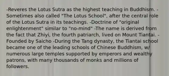 -Reveres the Lotus Sutra as the highest teaching in Buddhism. -Sometimes also called "The Lotus School", after the central role of the Lotus Sutra in its teachings. -Doctrine of "original enlightenment" similar to "no-mind" -The name is derived from the fact that Zhiyi, the fourth patriarch, lived on Mount Tiantai. - Founded by Saicho -During the Tang dynasty, the Tiantai school became one of the leading schools of Chinese Buddhism, w/ numerous large temples supported by emperors and wealthy patrons, with many thousands of monks and millions of followers.