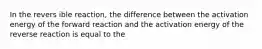 In the revers ible reaction, the difference between the activation energy of the forward reaction and the activation energy of the reverse reaction is equal to the