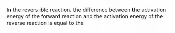 In the revers ible reaction, the difference between the activation energy of the forward reaction and the activation energy of the reverse reaction is equal to the