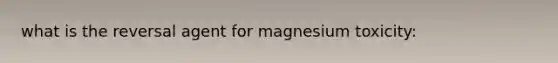 what is the reversal agent for magnesium toxicity: