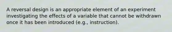 A reversal design is an appropriate element of an experiment investigating the effects of a variable that cannot be withdrawn once it has been introduced (e.g., instruction).