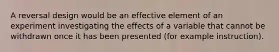 A reversal design would be an effective element of an experiment investigating the effects of a variable that cannot be withdrawn once it has been presented (for example instruction).