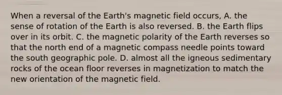 When a reversal of the Earth's magnetic field occurs, A. the sense of rotation of the Earth is also reversed. B. the Earth flips over in its orbit. C. the magnetic polarity of the Earth reverses so that the north end of a magnetic compass needle points toward the south geographic pole. D. almost all the igneous sedimentary rocks of the ocean floor reverses in magnetization to match the new orientation of the magnetic field.