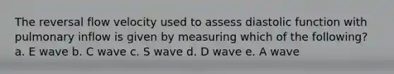 The reversal flow velocity used to assess diastolic function with pulmonary inflow is given by measuring which of the following? a. E wave b. C wave c. S wave d. D wave e. A wave