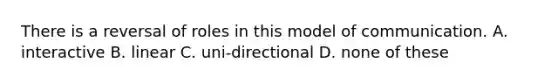 There is a reversal of roles in this model of communication. A. interactive B. linear C. uni-directional D. none of these