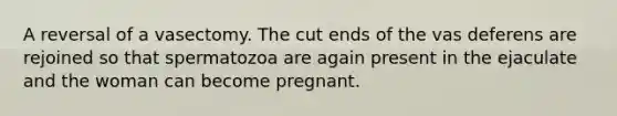 A reversal of a vasectomy. The cut ends of the vas deferens are rejoined so that spermatozoa are again present in the ejaculate and the woman can become pregnant.