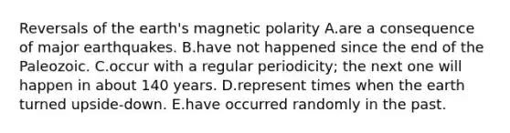 Reversals of the earth's magnetic polarity A.are a consequence of major earthquakes. B.have not happened since the end of the Paleozoic. C.occur with a regular periodicity; the next one will happen in about 140 years. D.represent times when the earth turned upside-down. E.have occurred randomly in the past.