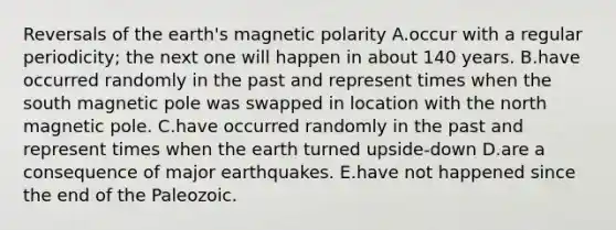 Reversals of the earth's magnetic polarity A.occur with a regular periodicity; the next one will happen in about 140 years. B.have occurred randomly in the past and represent times when the south magnetic pole was swapped in location with the north magnetic pole. C.have occurred randomly in the past and represent times when the earth turned upside-down D.are a consequence of major earthquakes. E.have not happened since the end of the Paleozoic.