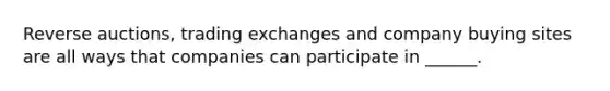 Reverse auctions, trading exchanges and company buying sites are all ways that companies can participate in ______.