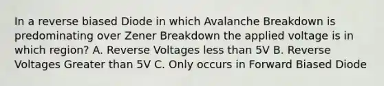 In a reverse biased Diode in which Avalanche Breakdown is predominating over Zener Breakdown the applied voltage is in which region? A. Reverse Voltages less than 5V B. Reverse Voltages Greater than 5V C. Only occurs in Forward Biased Diode