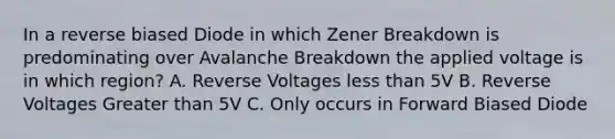 In a reverse biased Diode in which Zener Breakdown is predominating over Avalanche Breakdown the applied voltage is in which region? A. Reverse Voltages less than 5V B. Reverse Voltages Greater than 5V C. Only occurs in Forward Biased Diode