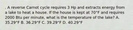 . A reverse Carnot cycle requires 3 Hp and extracts energy from a lake to heat a house. If the house is kept at 70°F and requires 2000 Btu per minute, what is the temperature of the lake? A. 35.29°F B. 36.29°F C. 39.29°F D. 40.29°F