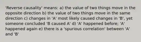 'Reverse causality' means: a) the value of two things move in the opposite direction b) the value of two things move in the same direction c) changes in 'A' most likely caused changes in 'B', yet someone concluded 'B caused A' d) 'A' happened before; 'A' happened again e) there is a 'spurious correlation' between 'A' and 'B'