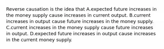 Reverse causation is the idea that A.expected future increases in the money supply cause increases in current output. B.current increases in output cause future increases in the money supply. C.current increases in the money supply cause future increases in output. D.expected future increases in output cause increases in the current money supply.