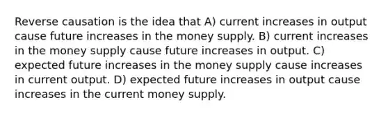 Reverse causation is the idea that A) current increases in output cause future increases in the money supply. B) current increases in the money supply cause future increases in output. C) expected future increases in the money supply cause increases in current output. D) expected future increases in output cause increases in the current money supply.