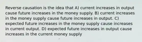 Reverse causation is the idea that A) current increases in output cause future increases in the money supply. B) current increases in the money supply cause future increases in output. C) expected future increases in the money supply cause increases in current output. D) expected future increases in output cause increases in the current money supply