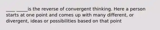 ____ _____is the reverse of convergent thinking. Here a person starts at one point and comes up with many different, or divergent, ideas or possibilities based on that point