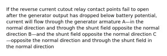 If the reverse current cutout relay contact points fail to open after the generator output has dropped below battery potential, current will flow through the generator armature A—in the normal direction and through the shunt field opposite the normal direction B—and the shunt field opposite the normal direction C—opposite the normal direction and through the shunt field in the normal direction