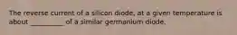 The reverse current of a silicon diode, at a given temperature is about __________ of a similar germanium diode.