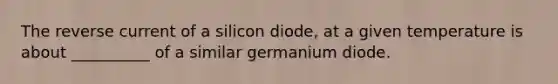 The reverse current of a silicon diode, at a given temperature is about __________ of a similar germanium diode.
