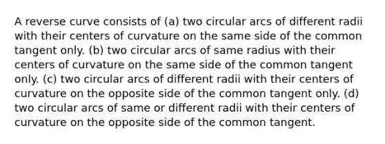 A reverse curve consists of (a) two circular arcs of different radii with their centers of curvature on the same side of the common tangent only. (b) two circular arcs of same radius with their centers of curvature on the same side of the common tangent only. (c) two circular arcs of different radii with their centers of curvature on the opposite side of the common tangent only. (d) two circular arcs of same or different radii with their centers of curvature on the opposite side of the common tangent.