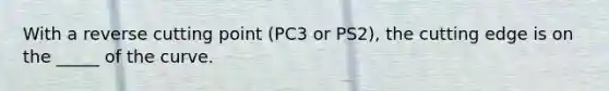 With a reverse cutting point (PC3 or PS2), the cutting edge is on the _____ of the curve.