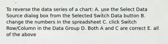 To reverse the data series of a chart: A. use the Select Data Source dialog box from the Selected Switch Data button B. change the numbers in the spreadsheet C. click Switch Row/Column in the Data Group D. Both A and C are correct E. all of the above