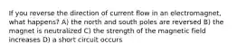 If you reverse the direction of current flow in an electromagnet, what happens? A) the north and south poles are reversed B) the magnet is neutralized C) the strength of the magnetic field increases D) a short circuit occurs