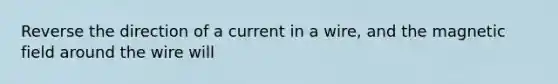 Reverse the direction of a current in a wire, and the magnetic field around the wire will