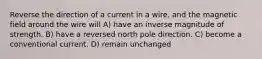 Reverse the direction of a current in a wire, and the magnetic field around the wire will A) have an inverse magnitude of strength. B) have a reversed north pole direction. C) become a conventional current. D) remain unchanged