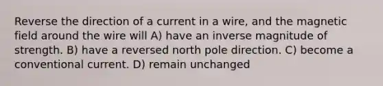 Reverse the direction of a current in a wire, and the magnetic field around the wire will A) have an inverse magnitude of strength. B) have a reversed north pole direction. C) become a conventional current. D) remain unchanged