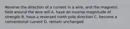 Reverse the direction of a current in a wire, and the magnetic field around the wire will A. have an inverse magnitude of strength B. have a reversed north pole direction C. become a conventional current D. remain unchanged