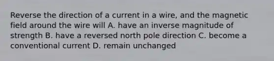 Reverse the direction of a current in a wire, and the magnetic field around the wire will A. have an inverse magnitude of strength B. have a reversed north pole direction C. become a conventional current D. remain unchanged