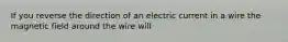 If you reverse the direction of an electric current in a wire the magnetic field around the wire will