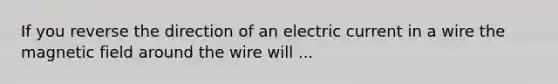 If you reverse the direction of an electric current in a wire the magnetic field around the wire will ...