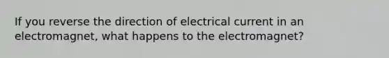 If you reverse the direction of electrical current in an electromagnet, what happens to the electromagnet?