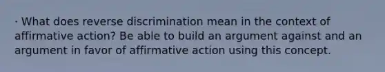 · What does reverse discrimination mean in the context of affirmative action? Be able to build an argument against and an argument in favor of affirmative action using this concept.