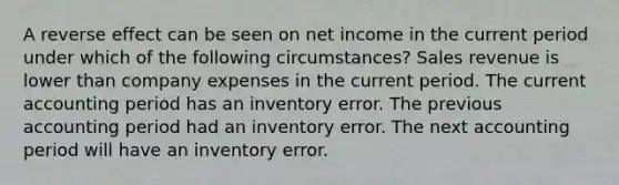 A reverse effect can be seen on net income in the current period under which of the following circumstances? Sales revenue is lower than company expenses in the current period. The current accounting period has an inventory error. The previous accounting period had an inventory error. The next accounting period will have an inventory error.