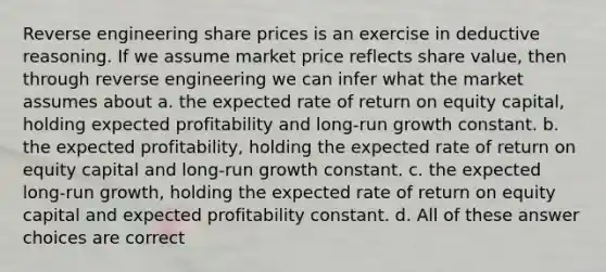 Reverse engineering share prices is an exercise in deductive reasoning. If we assume market price reflects share value, then through reverse engineering we can infer what the market assumes about a. the expected rate of return on equity capital, holding expected profitability and long-run growth constant. b. the expected profitability, holding the expected rate of return on equity capital and long-run growth constant. c. the expected long-run growth, holding the expected rate of return on equity capital and expected profitability constant. d. All of these answer choices are correct