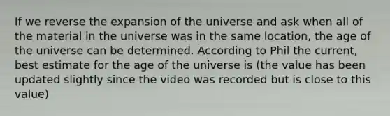 If we reverse the expansion of the universe and ask when all of the material in the universe was in the same location, the age of the universe can be determined. According to Phil the current, best estimate for the age of the universe is (the value has been updated slightly since the video was recorded but is close to this value)