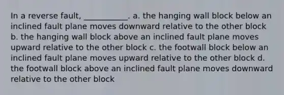 In a reverse fault, ___________. a. the hanging wall block below an inclined fault plane moves downward relative to the other block b. the hanging wall block above an inclined fault plane moves upward relative to the other block c. the footwall block below an inclined fault plane moves upward relative to the other block d. the footwall block above an inclined fault plane moves downward relative to the other block