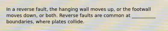 In a reverse fault, the hanging wall moves up, or the footwall moves down, or both. Reverse faults are common at __________ boundaries, where plates collide.