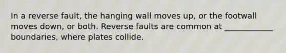 In a reverse fault, the hanging wall moves up, or the footwall moves down, or both. Reverse faults are common at ____________ boundaries, where plates collide.