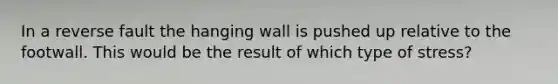 In a reverse fault the hanging wall is pushed up relative to the footwall. This would be the result of which type of stress?