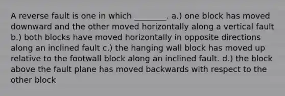 A reverse fault is one in which ________. a.) one block has moved downward and the other moved horizontally along a vertical fault b.) both blocks have moved horizontally in opposite directions along an inclined fault c.) the hanging wall block has moved up relative to the footwall block along an inclined fault. d.) the block above the fault plane has moved backwards with respect to the other block