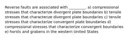 Reverse faults are associated with _________. a) compressional stresses that characterize divergent plate boundaries b) tensile stresses that characterize divergent plate boundaries c) tensile stresses that characterize convergent plate boundaries d) compressional stresses that characterize convergent boundaries e) horsts and grabens in the western United States