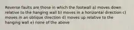 Reverse faults are those in which the footwall a) moves down relative to the hanging wall b) moves in a horizontal direction c) moves in an oblique direction d) moves up relative to the hanging wall e) none of the above