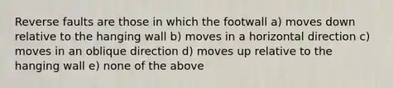 Reverse faults are those in which the footwall a) moves down relative to the hanging wall b) moves in a horizontal direction c) moves in an oblique direction d) moves up relative to the hanging wall e) none of the above