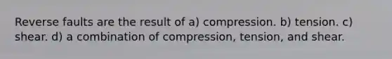 Reverse faults are the result of a) compression. b) tension. c) shear. d) a combination of compression, tension, and shear.