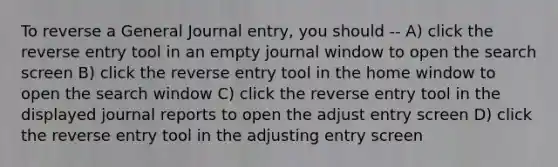 To reverse a General Journal entry, you should -- A) click the reverse entry tool in an empty journal window to open the search screen B) click the reverse entry tool in the home window to open the search window C) click the reverse entry tool in the displayed journal reports to open the adjust entry screen D) click the reverse entry tool in the adjusting entry screen